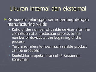 Ukuran internal dan eksternal Kepuasan pelanggan sama penting dengan manufacturing yields Ratio of the number of usable devices after the completion of a production process to the number of devices at the beginning of the process.  Yield also refers to how much salable product can be produced. Keefektifan inspeksi internal    kepuasan konsumen  