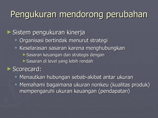 Pengukuran mendorong perubahan Sistem pengukuran kinerja Organisasi bertindak menurut strategi Keselarasan sasaran karena menghubungkan  Sasaran keuangan dan strategis dengan  Sasaran di level yang lebih rendah Scorecard: Menautkan hubungan sebab-akibat antar ukuran Memahami bagaimana ukuran nonkeu (kualitas produk) mempengaruhi ukuran keuangan (pendapatan) 