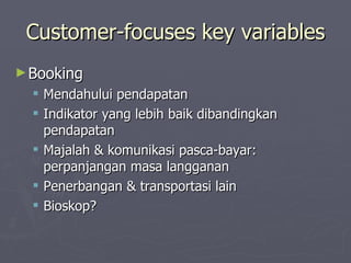 Customer-focuses key variables Booking  Mendahului pendapatan Indikator yang lebih baik dibandingkan pendapatan Majalah & komunikasi pasca-bayar: perpanjangan masa langganan Penerbangan & transportasi lain Bioskop? 