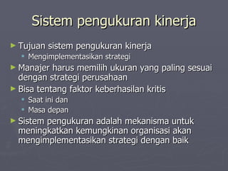Sistem pengukuran kinerja Tujuan sistem pengukuran kinerja Mengimplementasikan strategi Manajer harus memilih ukuran yang paling sesuai dengan strategi perusahaan Bisa tentang faktor keberhasilan kritis Saat ini dan Masa depan Sistem pengukuran adalah mekanisma untuk meningkatkan kemungkinan organisasi akan mengimplementasikan strategi dengan baik 