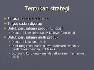 Tentukan strategi Sasaran harus ditetapkan Target sudah digarap Untuk perusahaan produk tunggal: Dibuat di level korporat    ke level fungsional Untuk perusahaan multi produk Dibuat di level unit bisnis Dept fungsional harus punya scorecard sendiri    diselaraskan dengan unit bisnis Scorecard korp untuk mendapatkan sinergi antar unit bisnis 
