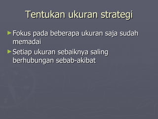 Tentukan ukuran strategi Fokus pada beberapa ukuran saja sudah memadai Setiap ukuran sebaiknya saling berhubungan sebab-akibat 