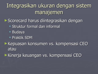 Integrasikan ukuran dengan sistem manajemen Scorecard harus diintegrasikan dengan Struktur formal dan informal Budaya Praktik SDM Kepuasan konsumen vs. kompensasi CEO atau Kinerja keuangan vs. kompensasi CEO 
