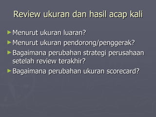 Review ukuran dan hasil acap kali Menurut ukuran luaran? Menurut ukuran pendorong/penggerak? Bagaimana perubahan strategi perusahaan setelah review terakhir? Bagaimana perubahan ukuran scorecard? 