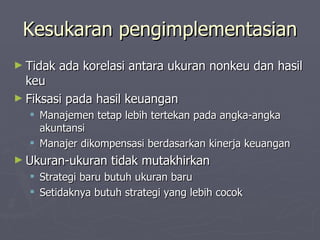 Kesukaran pengimplementasian Tidak ada korelasi antara ukuran nonkeu dan hasil keu Fiksasi pada hasil keuangan Manajemen tetap lebih tertekan pada angka-angka akuntansi Manajer dikompensasi berdasarkan kinerja keuangan Ukuran-ukuran tidak mutakhirkan Strategi baru butuh ukuran baru Setidaknya butuh strategi yang lebih cocok 