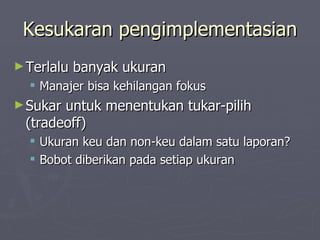 Kesukaran pengimplementasian Terlalu banyak ukuran Manajer bisa kehilangan fokus Sukar untuk menentukan tukar-pilih (tradeoff) Ukuran keu dan non-keu dalam satu laporan? Bobot diberikan pada setiap ukuran  
