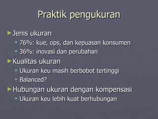 Praktik pengukuran Jenis ukuran 76%: kue, ops, dan kepuasan konsumen 36%: inovasi dan perubahan Kualitas ukuran Ukuran keu masih berbobot tertinggi Balanced? Hubungan ukuran dengan kompensasi Ukuran keu lebih kuat berhubungan  