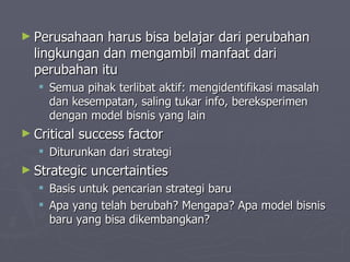 Perusahaan harus bisa belajar dari perubahan lingkungan dan mengambil manfaat dari perubahan itu Semua pihak terlibat aktif: mengidentifikasi masalah dan kesempatan, saling tukar info, bereksperimen dengan model bisnis yang lain Critical success factor Diturunkan dari strategi Strategic uncertainties  Basis untuk pencarian strategi baru Apa yang telah berubah? Mengapa? Apa model bisnis baru yang bisa dikembangkan? 