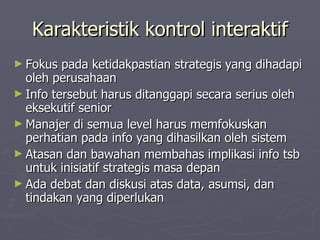 Karakteristik kontrol interaktif Fokus pada ketidakpastian strategis yang dihadapi oleh perusahaan Info tersebut harus ditanggapi secara serius oleh eksekutif senior Manajer di semua level harus memfokuskan perhatian pada info yang dihasilkan oleh sistem Atasan dan bawahan membahas implikasi info tsb untuk inisiatif strategis masa depan Ada debat dan diskusi atas data, asumsi, dan tindakan yang diperlukan 