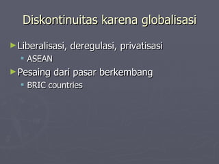 Diskontinuitas karena globalisasi Liberalisasi, deregulasi, privatisasi ASEAN Pesaing dari pasar berkembang BRIC countries 