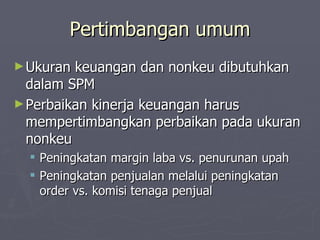 Pertimbangan umum Ukuran keuangan dan nonkeu dibutuhkan dalam SPM Perbaikan kinerja keuangan harus mempertimbangkan perbaikan pada ukuran nonkeu Peningkatan margin laba vs. penurunan upah Peningkatan penjualan melalui peningkatan order vs. komisi tenaga penjual 