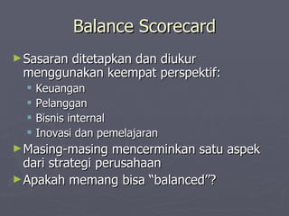 Balance Scorecard Sasaran ditetapkan dan diukur menggunakan keempat perspektif: Keuangan Pelanggan Bisnis internal  Inovasi dan pemelajaran Masing-masing mencerminkan satu aspek dari strategi perusahaan Apakah memang bisa “balanced”? 