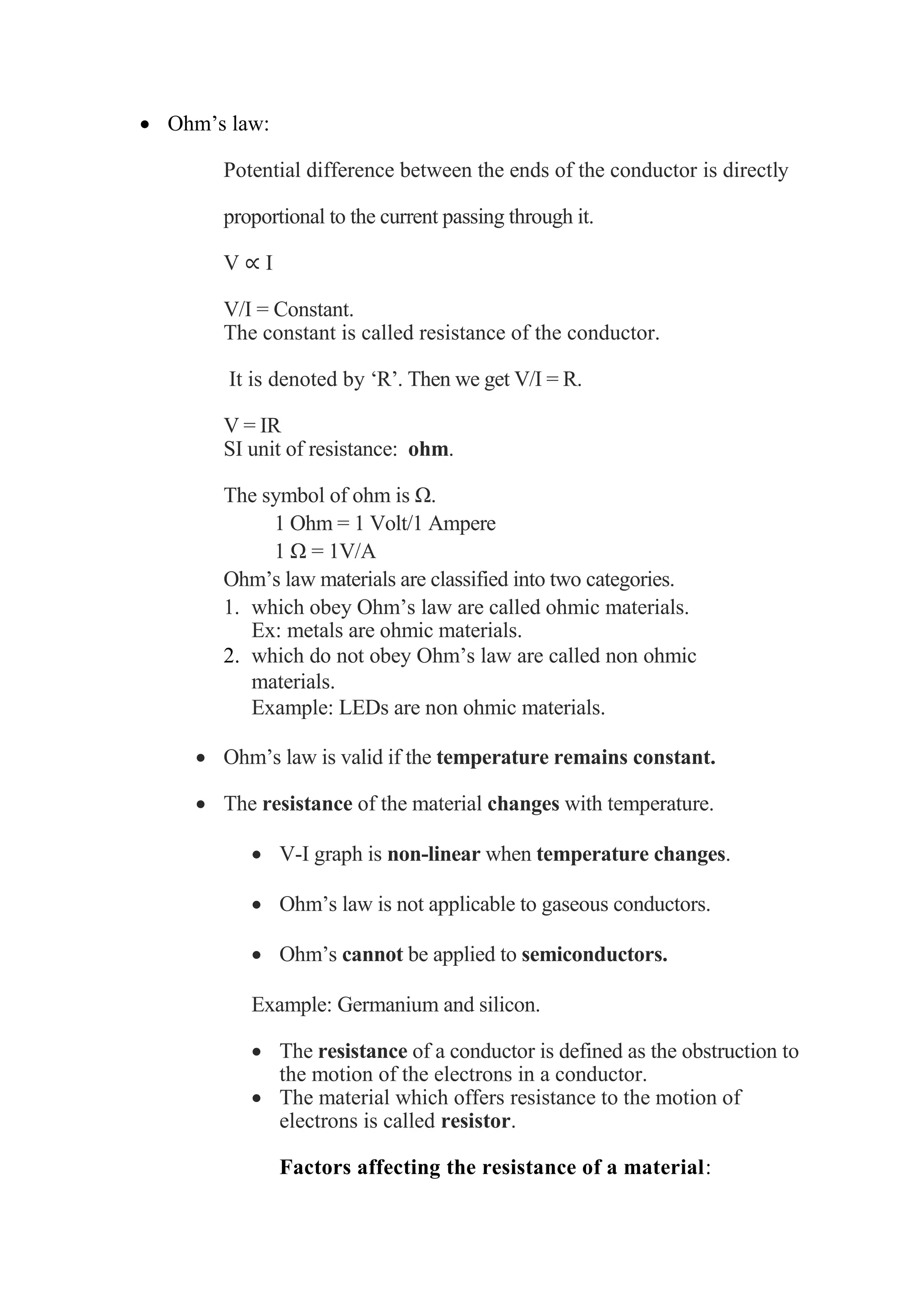 • Ohm’s law:
Potential difference between the ends of the conductor is directly
proportional to the current passing through it.
V ∝ I
V/I = Constant.
The constant is called resistance of the conductor.
It is denoted by ‘R’. Then we get V/I = R.
V = IR
SI unit of resistance: ohm.
The symbol of ohm is Ω.
1 Ohm = 1 Volt/1 Ampere
1 Ω = 1V/A
Ohm’s law materials are classified into two categories.
1. which obey Ohm’s law are called ohmic materials.
Ex: metals are ohmic materials.
2. which do not obey Ohm’s law are called non ohmic
materials.
Example: LEDs are non ohmic materials.
• Ohm’s law is valid if the temperature remains constant.
• The resistance of the material changes with temperature.
• V-I graph is non-linear when temperature changes.
• Ohm’s law is not applicable to gaseous conductors.
• Ohm’s cannot be applied to semiconductors.
Example: Germanium and silicon.
• The resistance of a conductor is defined as the obstruction to
the motion of the electrons in a conductor.
• The material which offers resistance to the motion of
electrons is called resistor.
Factors affecting the resistance of a material:
 