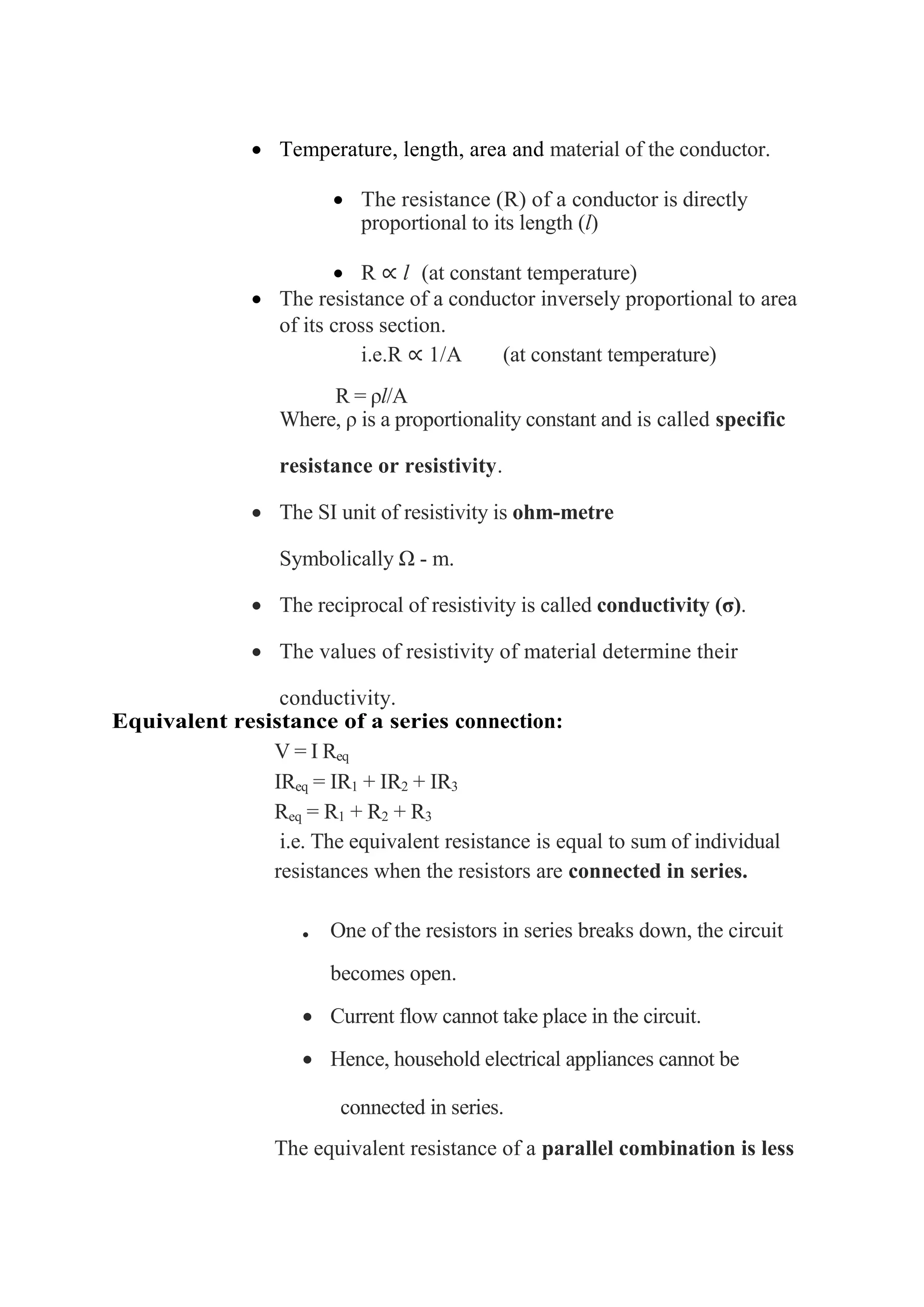 • Temperature, length, area and material of the conductor.
• The resistance (R) of a conductor is directly
proportional to its length (l)
• R ∝ l (at constant temperature)
• The resistance of a conductor inversely proportional to area
of its cross section.
i.e.R ∝ 1/A (at constant temperature)
R = ρl/A
Where, ρ is a proportionality constant and is called specific
resistance or resistivity.
• The SI unit of resistivity is ohm-metre
Symbolically Ω - m.
• The reciprocal of resistivity is called conductivity (σ).
• The values of resistivity of material determine their
conductivity.
Equivalent resistance of a series connection:
V = I Req
IReq = IR1 + IR2 + IR3
Req = R1 + R2 + R3
i.e. The equivalent resistance is equal to sum of individual
resistances when the resistors are connected in series.
• One of the resistors in series breaks down, the circuit
becomes open.
• Current flow cannot take place in the circuit.
• Hence, household electrical appliances cannot be
connected in series.
The equivalent resistance of a parallel combination is less
 