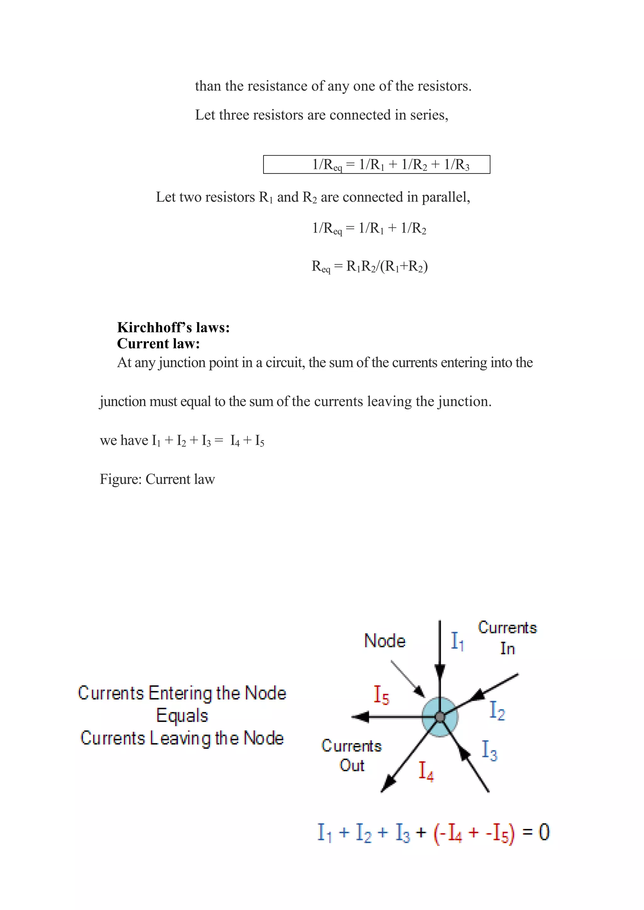 than the resistance of any one of the resistors.
Let three resistors are connected in series,
1/Req = 1/R1 + 1/R2 + 1/R3
Let two resistors R1 and R2 are connected in parallel,
1/Req = 1/R1 + 1/R2
Req = R1R2/(R1+R2)
Kirchhoff’s laws:
Current law:
At any junction point in a circuit, the sum of the currents entering into the
junction must equal to the sum of the currents leaving the junction.
we have I1 + I2 + I3 = I4 + I5
Figure: Current law
 