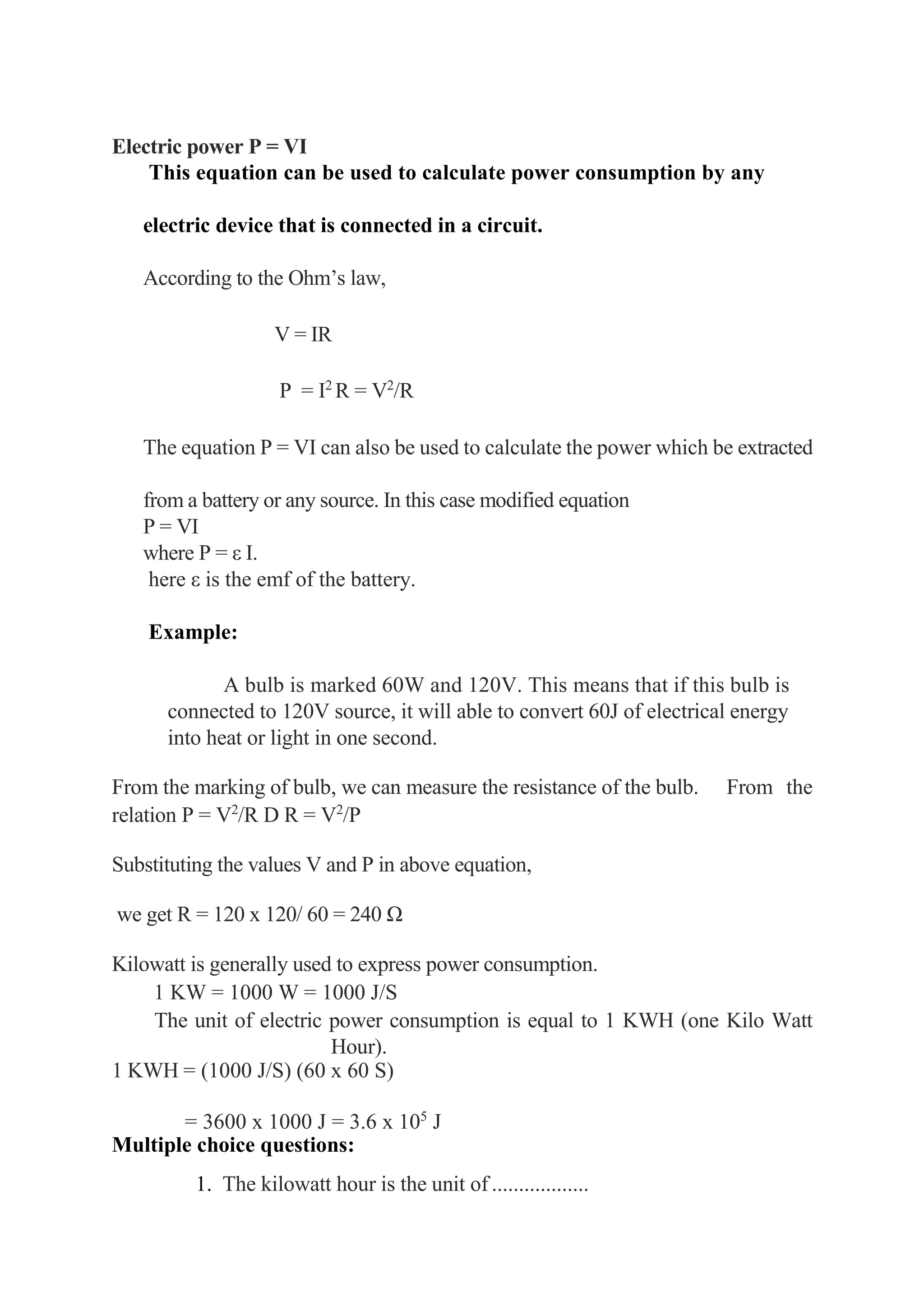 Electric power P = VI
This equation can be used to calculate power consumption by any
electric device that is connected in a circuit.
According to the Ohm’s law,
V = IR
P = I2
R = V2
/R
The equation P = VI can also be used to calculate the power which be extracted
from a battery or any source. In this case modified equation
P = VI
where P = ε I.
here ε is the emf of the battery.
Example:
A bulb is marked 60W and 120V. This means that if this bulb is
connected to 120V source, it will able to convert 60J of electrical energy
into heat or light in one second.
From the marking of bulb, we can measure the resistance of the bulb. From the
relation P = V2
/R D R = V2
/P
Substituting the values V and P in above equation,
we get R = 120 x 120/ 60 = 240 Ω
Kilowatt is generally used to express power consumption.
1 KW = 1000 W = 1000 J/S
The unit of electric power consumption is equal to 1 KWH (one Kilo Watt
Hour).
1 KWH = (1000 J/S) (60 x 60 S)
= 3600 x 1000 J = 3.6 x 105
J
Multiple choice questions:
1. The kilowatt hour is the unit of ..................
 