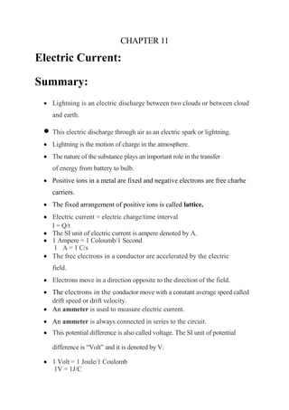 CHAPTER 11
Electric Current:
Summary:
• Lightning is an electric discharge between two clouds or between cloud
and earth.
• This electric discharge through air as an electric spark or lightning.
• Lightning is the motion of charge in the atmosphere.
• The nature of the substance plays an important role in the transfer
of energy from battery to bulb.
• Positive ions in a metal are fixed and negative electrons are free charhe
carriers.
• The fixed arrangement of positive ions is called lattice.
• Electric current = electric charge/time interval
I = Q/t
• The SI unit of electric current is ampere denoted by A.
• 1 Ampere = 1 Coloumb/1 Second
1 A = 1 C/s
• The free electrons in a conductor are accelerated by the electric
field.
• Electrons move in a direction opposite to the direction of the field.
• The electrons in the conductor move with a constant average speed called
drift speed or drift velocity.
• An ammeter is used to measure electric current.
• An ammeter is always connected in series to the circuit.
• This potential difference is also called voltage. The SI unit of potential
difference is “Volt” and it is denoted by V.
• 1 Volt = 1 Joule/1 Coulomb
1V = 1J/C
 