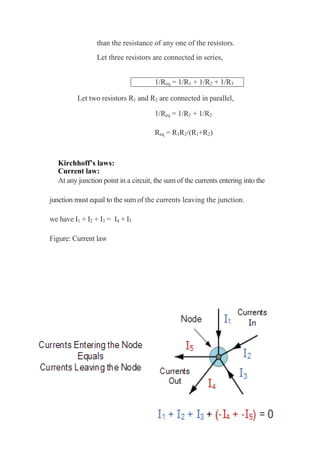 than the resistance of any one of the resistors.
Let three resistors are connected in series,
1/Req = 1/R1 + 1/R2 + 1/R3
Let two resistors R1 and R2 are connected in parallel,
1/Req = 1/R1 + 1/R2
Req = R1R2/(R1+R2)
Kirchhoff’s laws:
Current law:
At any junction point in a circuit, the sum of the currents entering into the
junction must equal to the sum of the currents leaving the junction.
we have I1 + I2 + I3 = I4 + I5
Figure: Current law
 