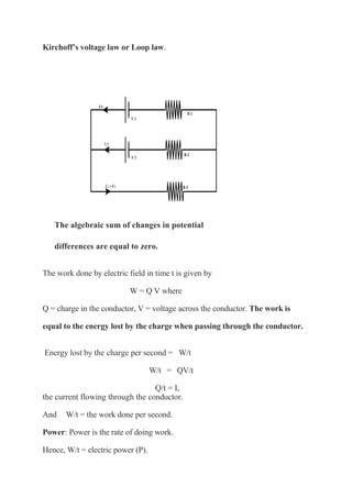 Kirchoff’s voltage law or Loop law.
The algebraic sum of changes in potential
differences are equal to zero.
The work done by electric field in time t is given by
W = Q V where
Q = charge in the conductor, V = voltage across the conductor. The work is
equal to the energy lost by the charge when passing through the conductor.
Energy lost by the charge per second = W/t
W/t = QV/t
Q/t = I,
the current flowing through the conductor.
And W/t = the work done per second.
Power: Power is the rate of doing work.
Hence, W/t = electric power (P).
 