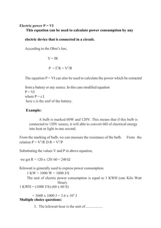 Electric power P = VI
This equation can be used to calculate power consumption by any
electric device that is connected in a circuit.
According to the Ohm’s law,
V = IR
P = I2
R = V2
/R
The equation P = VI can also be used to calculate the power which be extracted
from a battery or any source. In this case modified equation
P = VI
where P = ε I.
here ε is the emf of the battery.
Example:
A bulb is marked 60W and 120V. This means that if this bulb is
connected to 120V source, it will able to convert 60J of electrical energy
into heat or light in one second.
From the marking of bulb, we can measure the resistance of the bulb. From the
relation P = V2
/R D R = V2
/P
Substituting the values V and P in above equation,
we get R = 120 x 120/ 60 = 240 Ω
Kilowatt is generally used to express power consumption.
1 KW = 1000 W = 1000 J/S
The unit of electric power consumption is equal to 1 KWH (one Kilo Watt
Hour).
1 KWH = (1000 J/S) (60 x 60 S)
= 3600 x 1000 J = 3.6 x 105
J
Multiple choice questions:
1. The kilowatt hour is the unit of ..................
 