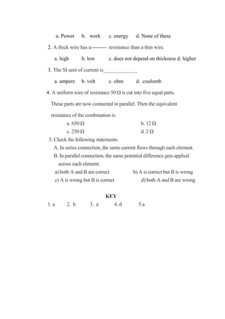 a. Power b. work c. energy d. None of these
2. A thick wire has a--------- resistance than a thin wire.
a. high b. low c. does not depend on thickness d. higher
3. The SI unit of current is_____________
a. ampere b. volt c. ohm d. coulomb
4. A uniform wire of resistance 50 Ω is cut into five equal parts.
These parts are now connected in parallel. Then the equivalent
resistance of the combination is
a. 650 Ω b. 12 Ω
c. 250 Ω d. 2 Ω
5. Check the following statements.
A. In series connection, the same current flows through each element.
B. In parallel connection, the same potential difference gets applied
across each element.
a) both A and B are correct b) A is correct but B is wrong
c) A is wrong but B is correct d) both A and B are wrong
KEY
1. a 2. b 3. a 4. d 5.a
 