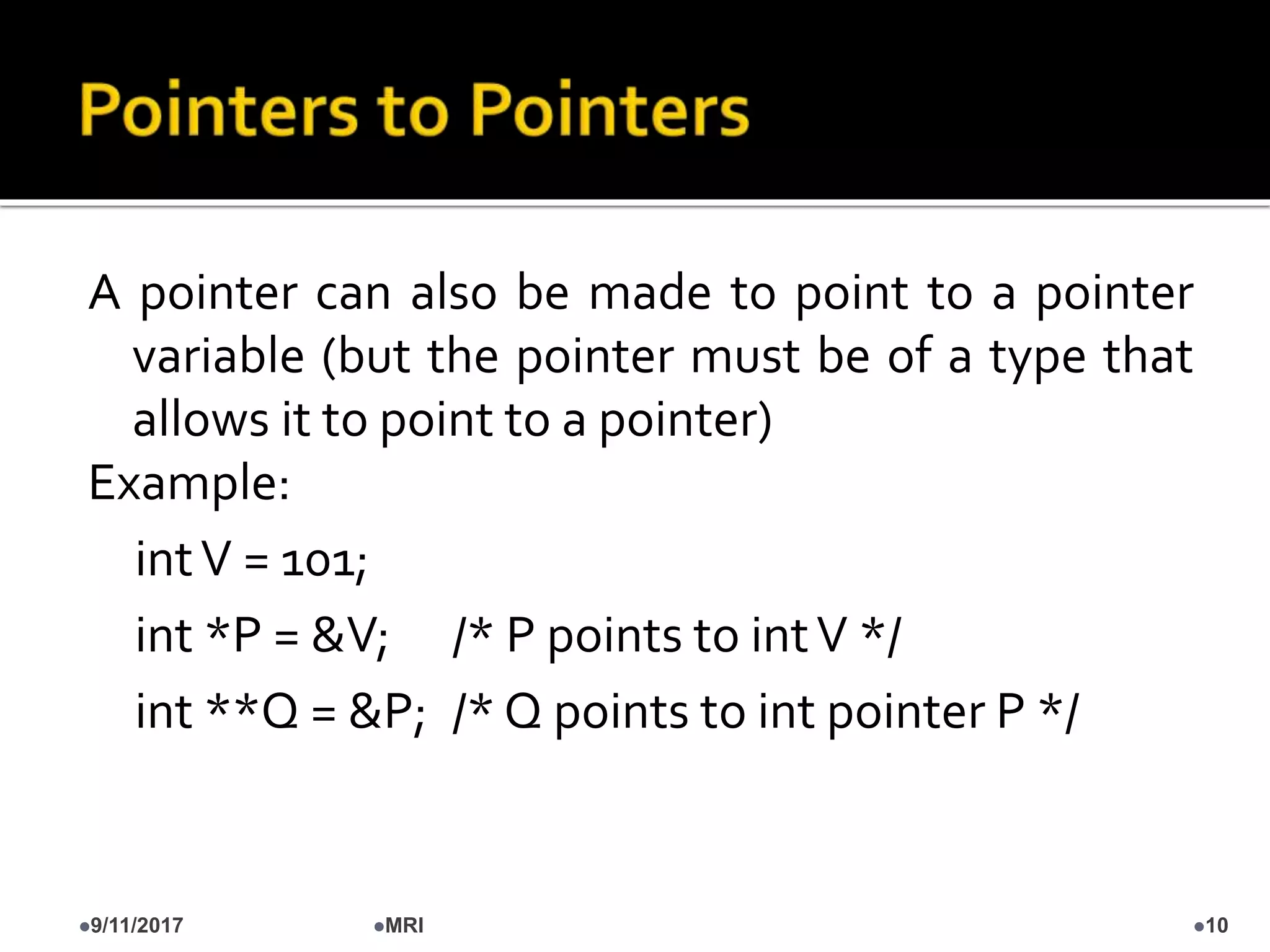 A pointer can also be made to point to a pointer
variable (but the pointer must be of a type that
allows it to point to a pointer)
Example:
intV = 101;
int *P = &V; /* P points to intV */
int **Q = &P; /* Q points to int pointer P */
9/11/2017 10MRI
 