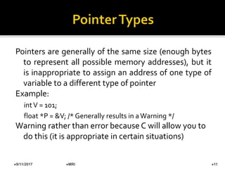 Pointers are generally of the same size (enough bytes
to represent all possible memory addresses), but it
is inappropriate to assign an address of one type of
variable to a different type of pointer
Example:
intV = 101;
float *P = &V; /* Generally results in aWarning */
Warning rather than error because C will allow you to
do this (it is appropriate in certain situations)
9/11/2017 11MRI
 