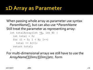 When passing whole array as parameter use syntax
ParamName[], but can also use *ParamName
Still treat the parameter as representing array:
int totalArray(int *A, int N) {
int total = 0;
for (I = 0; I < N; I++)
total += A[I];
return total;
}
For multi-dimensional arrays we still have to use the
ArrayName[][Dim2][Dim3]etc. form
9/11/2017 18MRI
 
