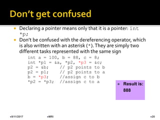  Declaring a pointer means only that it is a pointer: int
*p;
 Don’t be confused with the dereferencing operator, which
is also written with an asterisk (*).They are simply two
different tasks represented with the same sign
int a = 100, b = 88, c = 8;
int *p1 = &a, *p2, *p3 = &c;
p2 = &b; // p2 points to b
p2 = p1; // p2 points to a
b = *p3; //assign c to b
*p2 = *p3; //assign c to a
 Result is:
888
9/11/2017 20MRI
 
