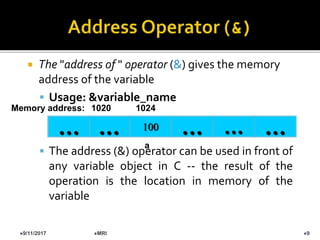  The "address of " operator (&) gives the memory
address of the variable
 Usage: &variable_name
 The address (&) operator can be used in front of
any variable object in C -- the result of the
operation is the location in memory of the
variable
100… … … …
Memory address: 1024
…
1020
a
9/11/2017 9MRI
 
