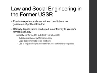 Law and Social Engineering in
the Former USSR
• Russian experience shows written constitutions not
guarantee of political freedom
• Officially, legal system conducted in conformity to Weber’s
formal rationality
 In reality conformed to substantive irrationality
 Substance provided by Marxist ideology
 Legal decisions made on ad hoc basis
 Use of vague concepts allowed for ex post facto laws to be passed
 