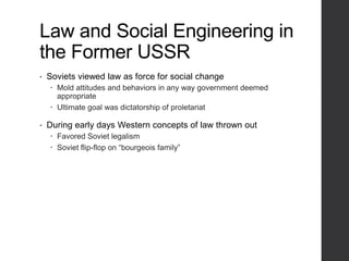 Law and Social Engineering in
the Former USSR
• Soviets viewed law as force for social change
 Mold attitudes and behaviors in any way government deemed
appropriate
 Ultimate goal was dictatorship of proletariat
• During early days Western concepts of law thrown out
 Favored Soviet legalism
 Soviet flip-flop on “bourgeois family”
 