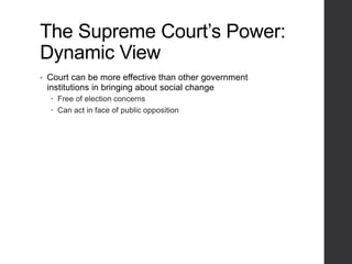 The Supreme Court’s Power:
Dynamic View
• Court can be more effective than other government
institutions in bringing about social change
 Free of election concerns
 Can act in face of public opposition
 