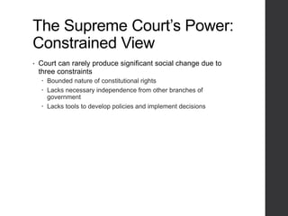 The Supreme Court’s Power:
Constrained View
• Court can rarely produce significant social change due to
three constraints
 Bounded nature of constitutional rights
 Lacks necessary independence from other branches of
government
 Lacks tools to develop policies and implement decisions
 