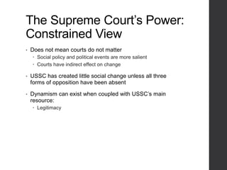 The Supreme Court’s Power:
Constrained View
• Does not mean courts do not matter
 Social policy and political events are more salient
 Courts have indirect effect on change
• USSC has created little social change unless all three
forms of opposition have been absent
• Dynamism can exist when coupled with USSC’s main
resource:
 Legitimacy
 