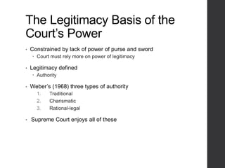 The Legitimacy Basis of the
Court’s Power
• Constrained by lack of power of purse and sword
 Court must rely more on power of legitimacy
• Legitimacy defined
 Authority
• Weber’s (1968) three types of authority
1. Traditional
2. Charismatic
3. Rational-legal
• Supreme Court enjoys all of these
 