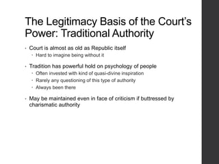 The Legitimacy Basis of the Court’s
Power: Traditional Authority
• Court is almost as old as Republic itself
 Hard to imagine being without it
• Tradition has powerful hold on psychology of people
 Often invested with kind of quasi-divine inspiration
 Rarely any questioning of this type of authority
 Always been there
• May be maintained even in face of criticism if buttressed by
charismatic authority
 