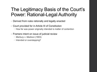 The Legitimacy Basis of the Court’s
Power: Rational-Legal Authority
• Derived from rules rationally and legally enacted
• Court provided for in Article III of Constitution
 How far was power originally intended is matter of contention
• Framers intent on issue of judicial review
 Marbury v. Madison (1803)
 Intended or overstepping?
 