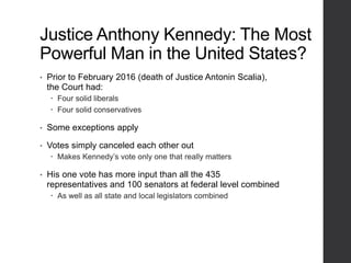 Justice Anthony Kennedy: The Most
Powerful Man in the United States?
• Prior to February 2016 (death of Justice Antonin Scalia),
the Court had:
 Four solid liberals
 Four solid conservatives
• Some exceptions apply
• Votes simply canceled each other out
 Makes Kennedy’s vote only one that really matters
• His one vote has more input than all the 435
representatives and 100 senators at federal level combined
 As well as all state and local legislators combined
 