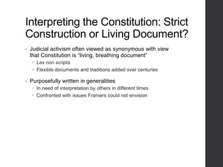 Interpreting the Constitution: Strict
Construction or Living Document?
• Judicial activism often viewed as synonymous with view
that Constitution is “living, breathing document”
 Lex non scripta
 Flexible documents and traditions added over centuries
• Purposefully written in generalities
 In need of interpretation by others in different times
 Confronted with issues Framers could not envision
 