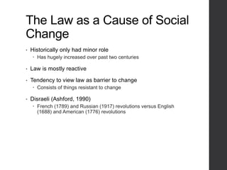 The Law as a Cause of Social
Change
• Historically only had minor role
 Has hugely increased over past two centuries
• Law is mostly reactive
• Tendency to view law as barrier to change
 Consists of things resistant to change
• Disraeli (Ashford, 1990)
 French (1789) and Russian (1917) revolutions versus English
(1688) and American (1776) revolutions
 