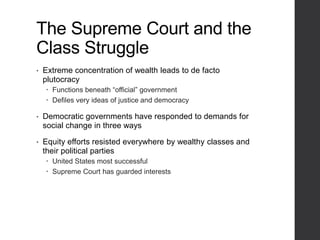 The Supreme Court and the
Class Struggle
• Extreme concentration of wealth leads to de facto
plutocracy
 Functions beneath “official” government
 Defiles very ideas of justice and democracy
• Democratic governments have responded to demands for
social change in three ways
• Equity efforts resisted everywhere by wealthy classes and
their political parties
 United States most successful
 Supreme Court has guarded interests
 