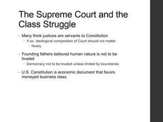 The Supreme Court and the
Class Struggle
• Many think justices are servants to Constitution
 If so, ideological composition of Court should not matter
 Reality
• Founding fathers believed human nature is not to be
trusted
 Democracy not to be trusted unless limited by boundaries
• U.S. Constitution is economic document that favors
moneyed business class
 