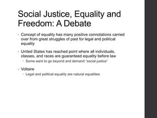 Social Justice, Equality and
Freedom: A Debate
• Concept of equality has many positive connotations carried
over from great struggles of past for legal and political
equality
• United States has reached point where all individuals,
classes, and races are guaranteed equality before law
 Some want to go beyond and demand “social justice”
• Voltaire
 Legal and political equality are natural equalities
 