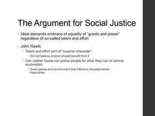 The Argument for Social Justice
• Ideal demands embrace of equality of “goods and power”
regardless of so-called talent and effort
• John Rawls
 Talent and effort part of “superior character”
 Did not believe anyone should benefit from it
 Can neither blame nor praise people for what they can or cannot
accomplish
 Given genes and environment that influence developmental
trajectories
 