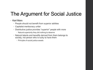 The Argument for Social Justice
• Karl Marx
 People should not benefit from superior abilities
 Capitalist meritocracy unfair
 Distributive justice provides “superior” people with more
 Natural superiority they did nothing to deserve
 Natural talents and benefits derived from them belongs to
society, not person who is lucky to have them
 Principle of social justice assets
 