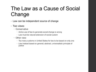 The Law as a Cause of Social
Change
• Law can be independent source of change
• Two views:
 Conservative
 Active use of law to generate social change is wrong
 Law must be natural extension of social custom
 Other view:
 Too many customs in United States for law to be based on only one
 Law instead based on general, abstract, universalistic principle of
justice
 