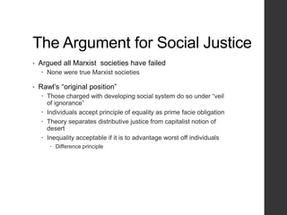The Argument for Social Justice
• Argued all Marxist societies have failed
 None were true Marxist societies
• Rawl’s “original position”
 Those charged with developing social system do so under “veil
of ignorance”
 Individuals accept principle of equality as prime facie obligation
 Theory separates distributive justice from capitalist notion of
desert
 Inequality acceptable if it is to advantage worst off individuals
 Difference principle
 