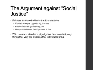The Argument against “Social
Justice”
• Fairness saturated with contradictory notions
 Viewed as equal opportunity process
 Process can be guarded by law
 Unequal outcomes fair if process is fair
• With rules and standards of judgment held constant, only
things that vary are qualities that individuals bring
 