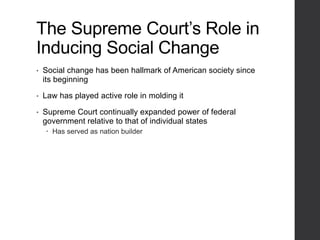 The Supreme Court’s Role in
Inducing Social Change
• Social change has been hallmark of American society since
its beginning
• Law has played active role in molding it
• Supreme Court continually expanded power of federal
government relative to that of individual states
 Has served as nation builder
 